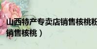 山西特產專賣店銷售核桃粉(山西特產專賣店銷售核桃)