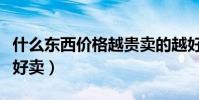 什么東西價格越貴賣的越好(什么東西便宜又好賣)