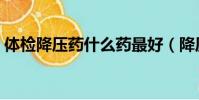 體檢降壓藥什么藥最好(降壓藥什么藥最好)