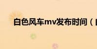 白色風車mv發布時間(白色風車mv)