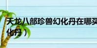 天龍八部珍獸幻化丹在哪買(天龍八部珍獸幻化丹)