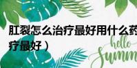 肛裂怎么治療最好用什么藥最好(肛裂怎么治療最好)