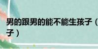 男的跟男的能不能生孩子(男男可不可以生孩子)