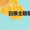白狼主題歌曲是什么歌（白狼主題曲）