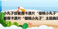 小丸子放暑假卡通片“櫻桃小丸子”主題曲(關于小丸子放暑假卡通片“櫻桃小丸子”主題曲簡介)