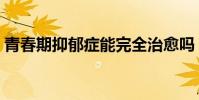 青春期抑郁癥能完全治愈嗎(青春期抑郁癥)
