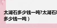 太湖石多少錢一噸?太湖石哪里有賣?(太湖石多少錢一噸)