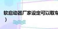軟啟動器廠家設定可以取車嗎(軟啟動器廠家)