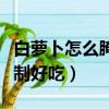 白蘿卜怎么腌制好吃又脆甜的（白蘿卜怎么腌制好吃）