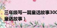 三年級寫一篇童話故事300字(三年級寫一篇童話故事)