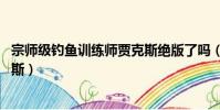 宗師級釣魚訓練師賈克斯絕版了嗎(宗師級釣魚訓練師 賈克斯)