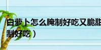 白蘿卜怎么腌制好吃又脆甜的(白蘿卜怎么腌制好吃)