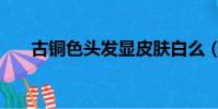 古銅色頭發顯皮膚白么(古銅色頭發)