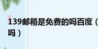 139郵箱是免費的嗎百度(139郵箱是免費的嗎)