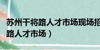 蘇州干將路人才市場現場招聘信息(蘇州干將路人才市場)
