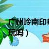 廣州嶺南印象園好玩嗎?（廣州嶺南印象園好玩嗎）
