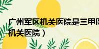 廣州軍區機關醫院是三甲醫院嗎?(廣州軍區機關醫院)