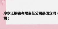 冷水江鋼鐵有限責任公司是國企嗎(冷水江鋼鐵有限責任公司)