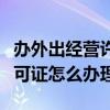 辦外出經營許可證需要什么資料（外出經營許可證怎么辦理）