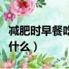 減肥時早餐吃什么比較好百科（減肥時早餐吃什么）