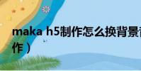 maka h5制作怎么換背景音樂(maka h5制作)
