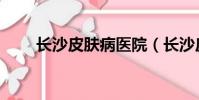 長沙皮膚病醫院(長沙皮膚病醫院)