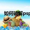 如何破解psp3000（psp3000 6 35破解）