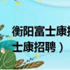 衡陽富士康招聘信息最新招聘2021（衡陽富士康招聘）