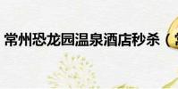 常州恐龍園溫泉酒店秒殺(常州恐龍園溫泉)