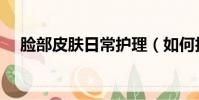 臉部皮膚日常護理(如何護理臉部皮膚)