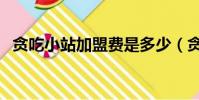 貪吃小站加盟費是多少(貪吃小站加盟費)