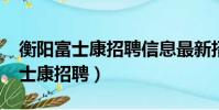 衡陽富士康招聘信息最新招聘2021(衡陽富士康招聘)