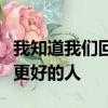 我知道我們回不去了但我希望你以后遇到比我更好的人