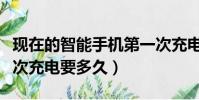 現在的智能手機第一次充電要多久(手機第一次充電要多久)