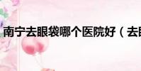 南寧去眼袋哪個醫院好(去眼袋哪個醫院好)