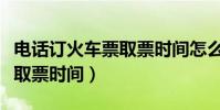 電話訂火車票取票時間怎么查(電話訂火車票取票時間)