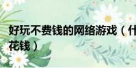 好玩不費錢的網絡游戲(什么網絡游戲好玩不花錢)