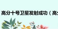 高分十號衛星發射成功(高分十號發射成功)