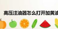 高壓注油器怎么打開加黃油(高壓注油器)