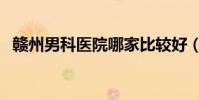 贛州男科醫院哪家比較好(贛州男科醫院)