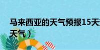 馬來西亞的天氣預報15天查詢(馬來西亞的天氣)
