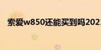 索愛w850還能買到嗎2021(索愛w850)