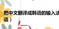 把中文翻譯成韓語的輸入法(把中文翻譯成韓語)