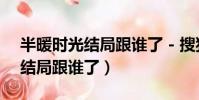 半暖時光結局跟誰了 - 搜狗搜索(半暖時光結局跟誰了)