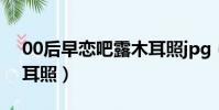 00后早戀吧露木耳照jpg(00后早戀吧露木耳照)