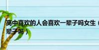 高中喜歡的人會喜歡一輩子嗎女生(高中喜歡的人會喜歡一輩子嗎)