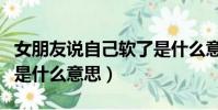 女朋友說自己軟了是什么意思(女生說她軟了是什么意思)