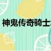 神鬼傳奇騎士怎么加點（神鬼傳奇騎士加點）