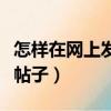 怎樣在網上發帖子每人都能看（怎樣在網上發帖子）