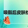 吸脂后皮膚松弛可以切皮嗎（吸脂后皮膚松弛）